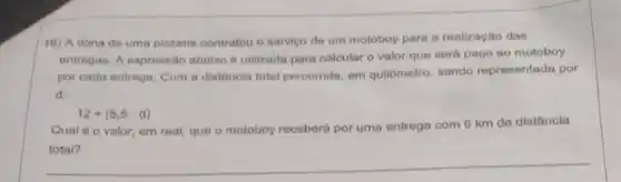 16) A dona de uma pizzaria contratou o serviço de um motoboy para a realização das
entrogas. A expressio abalxo e utilizada para calcular o valor que será pago ao motoboy
por cada entroga. Com a distância total percorrida em quilômetro, sendo representada por
d.
12+(5,5cdot d)
Qual é o valor em real, que o motoboy receberd por uma entrega com 6 km de distância
total?