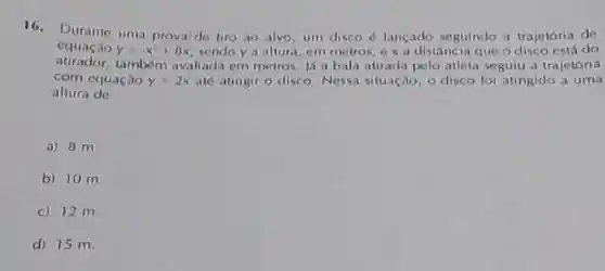 16. Durante uma prova de tiro ao alvo um disco d lançado seguindo a trajelória de
equação y=-x^2+8x sendo ya altura em metros, ox a distância que o disco está do
atirador,lambém avaliada em metros . Já a bala atirada pelo atleta seguiu a trajetória
com equação y=2x até atingir o disco Nessa situação, o disco foi atingido a uma
altura de
a) 8 m.
b) 10 m.
c) 12 m
d) 15 m.