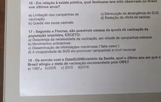 16 - Em relação à saúde pública, qual fenômeno tem sido observado no Brasil
nos últimos anos?
a) Limitação das campanhas de
vacinação.
c) Diminuição da dbrangência do SUS.
d) Redução da oferta de vacinas.
b) Queda das taxas vacinais.
17-Segundo a Fiocruz , são possíveis causas da queda da vacinação da
população brasileira , EXCETO:
a) Descrença da necessidade da vacinação, em virtude de campanhas exitosas.
b) Movimentos antivacinas.
c) Disseminação de informações mentirosas ("fake news")
d) A incapacidade do SUS em promover campanhas a nivel nacional.
18 - De acordo com o DataSUS/Ministério da Saúde, qual o último ano em que
Brasil atingiu a meta de vacinação recomendada pela OMS?
a) 1987- b)2006 c) 2015 d)2016