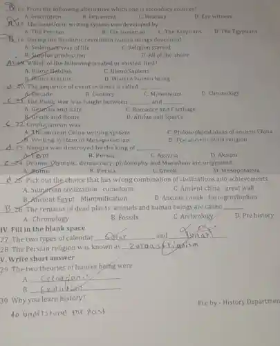 __ 16. From the following alternative which one is secondary sources?
A. Inscription
B. Ornament
C. Hearsay
D. Eye witness
__
17. The writing system was developed by
A. The Persian
C. The Assyrians
D. The Egyptians
B. The sumerian
__
18. During the Neolithic revolution human beings developed
A. Sedentary way of life
C. Religion started
B. Surplus production
D. All of the above
__ 9. Which of the following created or existed first?
A. Home Habilus
C. Homo Sapiens
B. Homo erectus
D. Modern human being
__ 20. The sequence of event in times is called __
A.Decade
B. Century
C. Millennium
D. Chronology
__ 21. The Punic war was fought between __ and __
A. Gepman and Italy
C. Romance and Carthage
B.Greek and Rome
D. Athlus and Sparta
__
22. Confucianism was
A. The ancient China writing system
C. Philosophical ideas of ancient China
6. Writing system of Mesopotamian
D. The ancient India religion
__
23. Napata was destroyed by the king of __
A. Egypt
B. Persia
C. Assyria
D. Aksum
__ 24. Drama, Olympic democracy philosophy and Marathon are originated
A Rome
B. Persia
C. Greek
D. Mesopotamia
__
25. Pick out the choice that has wrong combination of civilizations and achievements.
A. Sumerian civilization - cuneiform
C. Ancient china - great wall
B. Ancient Egypt - Mummification
D. Ancient Greek - hierogroylophies
__ 26. The remains of dead plants animals and human beings are called __
D. Pre history
A. Chronology
B. Fossils
C. Archeology
27. The two types of calendar
__ and
__
disappointed
IV. Fill in the blank space
28. The Persian religion was known as
__ sism
V. Write short answer
29. The two theories of human being were
A.
__
B. __
30. Why you learn history?
to understand the past