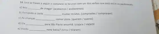 16. Leia as frases a seguir e complete as lacunas com um dos verbos que está entre os parênteses.
a) Nós __
de chegar. (acabamos / acabaremos)
b) Fernando e Lúcia __
muitas revistas. (comprastes / compraram)
c) As crianças __
comer pizza. (querem / queres)
d) Ela __
para São Paulo amanhã (viajara / viajará)
e) Vocês __
nota baixa? (tirou/tiraram)