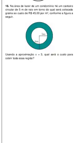 16. Na área de lazer de um condomínio há um canteiro
circular de 5 m de raio em torno do qual será colocada
grama ao custo de R 45,00 por m^2 conforme a figura a
seguir.
Usando a aproximação pi =3, qual será o custo para
cobrir toda essa região?