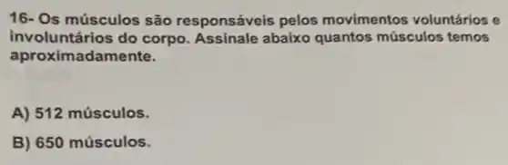 16- Os músculos são responsáveis pelos movimentos voluntários e
involuntários do corpo. Assinale abaixo quantos músculos temos
apro ximadamente.
A) 512 músculos.
B) 650 músculos.