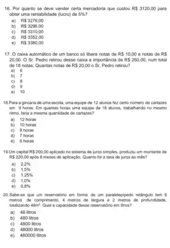 16. Por quanto se deve vender certa mercadoria que custou R 3120,00 para
obter uma rentabilidade (lucro) de 5% 
a) R 3276,00
b) R 3296,00
c) R 3310,00
d) R 3352,00
e) R 3380,00
17. O caixa automátic de um banco só libera notas de R 10,00 e notas de RS
20,00.OSr Pedro retirou desse caixa a importância de R 260,00 num total
de 18 notas. Quantas notas de R 20,00 o Sr. Pedro retirou?
a) 6
b) 7
C) 8
d) 9
e) 10
18.Para a gincana de uma escola, uma equipe de 12 alunos fez certo número de cartazes
em 9 horas. Em quantas horas uma equipe de 18 alunos, trabalhando no mesmo
ritmo, faria a mesma quantidade de cartazes?
a) 12 horas
b) 10 horas
C) 8 horas
d) 7 horas
e) 6 horas
19.Um capital R 200,00 aplicado no sistema de juros simples, produziu um montante de
R 220,00 após 8 meses de aplicação. Quanto foi a taxa de juros ao mês?
a) 2,2% 
b) 1,5% 
C) 1,25% 
d) 1,0% 
e) 0,8% 
20.Sabe-se que um reservatório em forma de um paralelepipedo retângulo tem 6
metros de comprimento , 4 metros de largura e 2 metros de profundidade,
totalizando 48m^3 Qual a capacidade desse reservatório em litros?
a) 48 litros
b) 480 litros
C) 4800 litros
d) 48000 litros
e) 480000 litros