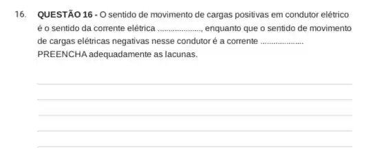 16. QUESTÃO16-0 sentido de movimento de cargas positivas em condutor elétrico
é o sentido da corrente elétrica __ enquanto que o sentido de movimento
de cargas elétricas negativas nesse condutor é a corrente __
PREENCHA adequadamente as lacunas.
__