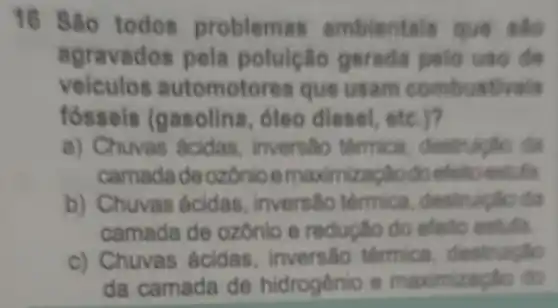 16 São todos problemas ambientals que sao
agravados pela poluicão gerada pelo uso de
veiculos automotores que usam combustivels
fossels (gasolina , óleo diesel etc.)?
a) Chuvas Acidas , inversito tormica destrulgão dis
camadad eozônio emaximizacilodo
b) Chuvas ecidas . inversão termica destruictio dia
camada de ozonio e reductio do efeito estufa
c) Chuvas ácidas inversalo térmica destruight
da camada de hidrogênio e maximizagle do