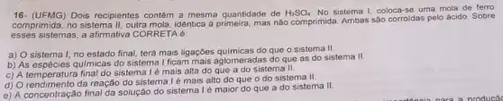 16- (UFMG) Dois recipientes contêm a mesma quantidade de H_(2)SO_(4)
No sistema I, coloca -se uma mola'de ferro
comprimida, no sistema II outra mola, idêntica à mas não comprimida. Ambas sảo corroidas pelo ácido Sobre
esses sistemas, a afirmativa CORRETA é:
a) O sistema I no estado final, terá mais ligações químicas do que o sistema II.
b) As espécies químicas do sistema I ficam mais aglomeradas do que as do sistema II.
c) A temperatura final do sistema l é mais alta do que a do sistema II.
d) O rendimento da reação do sistema lé mais alto do que o do sistema II.
e) A concentração final da solução do sistema Ié maior do que a do sistema II.