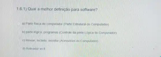 1.6.1) Qual a melhor definição para software?
a) Parte fisica do computador (Parte Estrutural do Computador)
b) parte logica, programas (Controle da parte Logica do Computador)
c) Mouse, teclado monitor (Acessórios do Computador)
d) Roteador wi-n