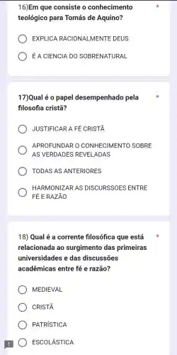 16)Em que consiste o conhecimento
teológico para Tomás de Aquino?
EXPLICA RACIONA LMENTE DEUS
É A CIENCIA DO SOBRENATURAL
17)Qual é o papel desempenhado pela
filosofia cristā?
JUSTIFICAR A FE CRIST
APROFUNDAR O CONHECIMEN TO SOBRE
AS VERDADES REVELADAS
TODAS AS ANTERIORES
HARMONIZAR AS DISCURSSOES ENTRE
FÉ E RAZÃO
18) Qual é a corrente filosófica que está
relacionada ao surgimento das primeiras
universidades e das discussões
acadêmicas entre fé e razão?
MEDIEVAL
CRIST
PATRISTICA
ESCOLÁSTICA