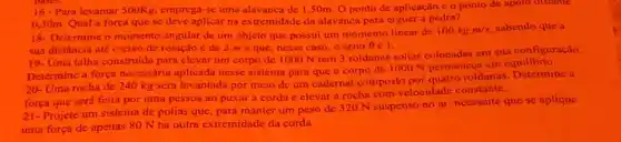 16-Para levantar 500Kg, emprega-se uma alavanca de 1,50m. 0 ponto de aplicação e o ponto de apoto distante
030m.Qual forca que se deve aplicar na extremidade da alavanca para erguer a pedra?
18- Determine o momento angular de um objeto que possui um momento linear de
100kgm/s sabendo que a
sua distincia até o cixo de rotação é de 2 me que, nesse caso, o seno 961.
19. Uma talha construida para clevar um corpo de 1000 N tem 3 roldanas soltas colocadas em sua configuração.
Determine a força necessória aplicada nesse sistema para que o corpo de 1000 N permaneca em equilibrio.
20-Uma rocha de 240 kg será levantada por meio de um cadernal composto por quatro roldanas a
forca que será feita por uma pessoa ao puxara corda e elevar a rocha com velocidade constante.
21-Projete um sistema de polias que, para manter um peso de 320 N suspenso no ar, necessite que se aplique
uma força de apenas 80 N na outra extremidade da corda