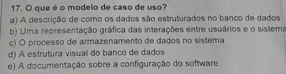 17. 0 que é o modelo de caso de uso?
a) A descrição de como os dados são estruturados no banco de dados
b) Uma representação gráfica das interações entre usuários e 0 sistema
c) 0 processo de armazenamento de dados no sistema
d) A estrutura visual do banco de dados
e) A documentação sobre a configuração do software