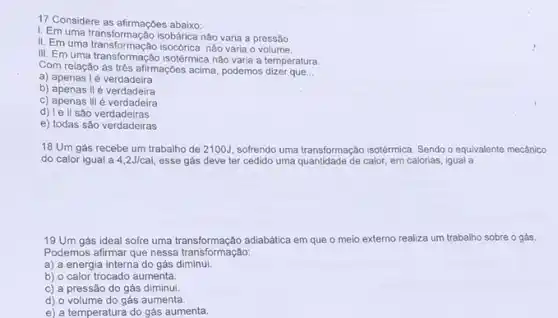 17 Considere as afirmações abaixo:
I. Em uma transformação isobárica não varia a pressão
II. Em uma transformação isocorica nào varia o volume.
III. Em uma transformação isotérmica nào varia a temperatura
Com relação ás três afirmaç6es acima, podemos dizer que __
a) apenas lé verdadeira
b) apenas II é verdadeira
c) apenas III é verdadeira
d) le ll são verdadeiras
e) todas são verdadeiras
18 Um gás recebe um trabalho de 2100J sofrendo uma transformação isotérmica Sendo o equivalente mecânico
do calor igual a 4,2J/cal, esse gás deve ter cedido uma quantidade de calor, em calorias, igual a
19 Um gás ideal sofre uma transformação adiabática em que o meio externo realiza um trabalho sobre o gás.
Podemos afirmar que nessa transformação:
a) a energia interna do gás diminui.
b) o calor trocado aumenta.
c) a pressão do gás diminui
d) o volume do gás aumenta.
e) a temperatura do gás aumenta.