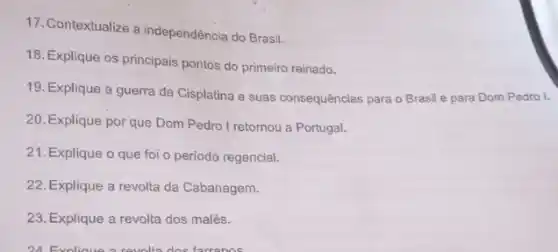 17. Contextualize a independência do Brasil.
18. Explique os principais pontos do primeiro reinado.
19. Explique a guerra da Cisplatina e suas consequências para o Brasil e para Dom Pedro l.
20. Explique por que Dom Pedro I retomou a Portugal.
21. Explique o que foi o periodo regencial.
22. Explique a revolta da Cabanagem.
23. Explique a revolta dos malês.