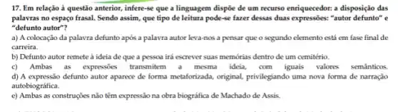 17. Em relação à questão anterior, infere-se que a linguagem dispôe de um recurso enriquecedor: a disposição das
palavras no espaço frasal.Sendo assim, que tipo de leitura pode-se fazer dessas duas expressões: "autor defunto" e
"defunto autor"?
a) A colocação da palavra defunto após a palavra autor leva-nos a pensar que o segundo elemento está em fase final de
carreira.
b) Defunto autor remete à ideia de que a pessoa irá escrever suas memórias dentro de um cemitério.
c) Ambas as expressões transmittem a mesma idela com iguais valores
d) A expressão defunto autor aparece de forma metaforizada, original privilegiando uma nova forma de narração
autobiográfica.
e) Ambas as construções não têm expressão na obra biográfica de Machado de Assis