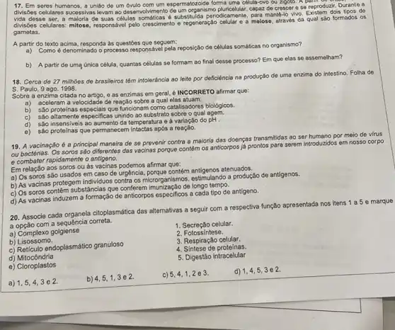 17. Em seres humanos a união de um um espermatozoide forma uma célula-ovo ou zigoto . A e reproduzir
divisbes celulares successives levam ao desenvolvimento de um organismo capaz de crescer e se reproduzir. Durante a
vida desse ser, a maloria de suas células manté-lo vivo. Existem dols tipos de
divisôles celulares: mitose, responsáve pelo crescimento e regeneração celular e a meiose através da qual são formados os
gametas.
A partir do texto acima, responda as questōes que seguem:
a) Como é denominado o processo responsável pela reposição de células somáticas no organismo?
b) A partir de uma única célula, quantas células se formam ao final desse processo? Em que elas se assemelham?
18. Cerca de 27milhoos
de brasileiros tém intoleráncia ao leite por deficiência na produção de uma enzima do intestino. Folha de
S. Paulo, 9 ago. 1998.
Sobre a enzima citada no artigo, e as enzimas em geral, é INCORRETO afirmar que:
a) aceleram a velocidade de reação sobre a qual elas atuam.
b) são proteinas especials que funcionam como catalisadores biológicos.
c) são altamente especificas unindo ao substrato sobre o qual agem.
d)
são insensiveis ao aumento da temperatura e à variação do pH .
e) são proteinas que permanecem após a reação.
19. A vacinação é a principal maneira de se prevenir contra a majoria das doenças transmitidas ao ser humano por meio de virus
ou bactérias. Os soros são diferentes das vacinas porque contém os anticorpos já prontos para serem introduzidos em nosso corpo
e combater rapidamente o antigeno.
Em relação aos soros ou as vacinas podemos afirmar que:
a) Os soros são usados em caso de urgência, porque contém antigenos atenuados.
b) As vacinas protegem individuos contra os microrganismos a produção de antigenos.
c) Os soros contêm substâncias que conferem de longo tempo.
d) As vacinas induzem a formação de anticorpos especificos a cada tipo de antígeno.
20. Associe cada organela citoplasmática das alternativas a seguir com a respectiva função apresentada nos itens 1 a 5 e marque
a opção com a sequência correta.
1. Secreção celular.
a) Complexo golgiense
2. Fotossíntese.
b) L isossomo.
3. Respiração celular.
c) Reticulo endoplasmático granuloso
4. Sintese de proteínas
d)Mitocôndria
5. Digestão intracelular
e) Cloroplastos
a) 1,5
b) 4,5,1 , 3 e 2.
c) 5,4,1,2 e 3.
d) 1,4,53e2.