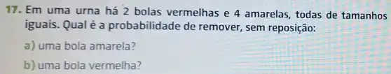 17. Em uma urna há 2 bolas vermelhas e 4 amarelas todas de tamanhos
iguais. Qual é a probabilidade de remover sem reposição:
a) uma bola amarela?
b) uma bola vermelha?