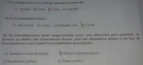 17) A energia térmica é a energia liberada na forma de:
A) Energia B) Força.Caior. D)Trabaiho.
18) É um combustivel fóssil:
A) Gás natural.B) Lenha. C)Radiação solar.Carvão.
19) Os biocombustiveis foram desenvolvidos como uma alternativa para substituir ou
diminuir os efeitos dos combustiveis fosseis, qual das alternativas abaixo é um tipo de
biocombustivel e sua respectiva possibilidade de produção:
A) Gasolina e cana-de -acúcar.
E) Etanol e cana -de-açúcar.
C) Biodiesel e petróleo.
D) Diesel e milho.