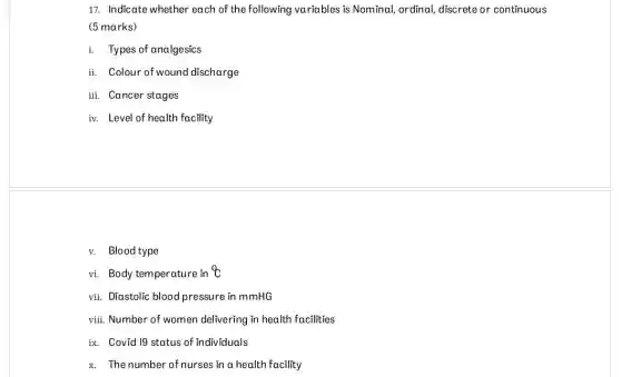 17. Indicate whether each of the following variables is Nominal, ordinal discrete or continuous
(5 marks)
i. Types of analgesics
ii. Colour of wound discharge
iii. Cancer stages
iv. Level of health facility
v. Blood type
vi. Body temperature in
vii. Diastolic blood pressure in mmHG
viii. Number of women delivering in health facilities
ix. Covid 19 status of individuals
x. The number of nurses in a health facility