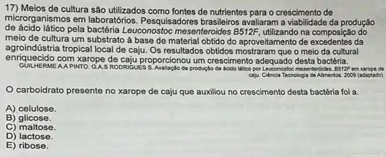 17) Meios de cultura são utilizados como fontes de nutrientes para o crescimento de
microrganismos em laboratórios. Pesquisadores brasileiros avaliaram a da produção
de ácido lático pela bactéria Leuconostoc mesenteroides B512F, utilizando na composição do
meio de cultura um substrato à base de material obtido do aproveitamento de da
agroindústria tropical local de caju. Os resultados obtidos mostraram que o meio da cultural
enriquecido com xarope proporcionou um crescimento adequado desta bactéria.
GUILHERME A.APINTO. G.A.S RODRIGUES đe produção de ácido lático por Leuconostoc mesentertides. B512F em xarope de
carboidrato presente no xarope de caju que auxiliou no crescimento desta bactéria foi a.
A) celulose.
B)glicose.
C) maltose.
D) lactose.
E) ribose.