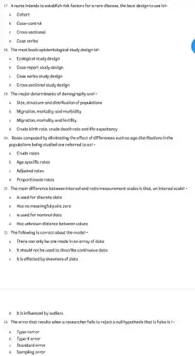 17. A nurse intends to establish risk factors for a rare disease, the best design to use is"-
a. Cohort
b. Case-control
c. Cross sectional
d. Case series
18. The most basic epidemiological study design is:-
a. Ecological study design
b. Case report study design
c. Case series study design
d. Cross sectional study design
19. The major determinants of demography are:-
a. Size, structure and distribution of populations
b. Migration, mortality and morbidity
c. Migration, mortality and fertility
d. Crude birth rate, crude death rate and life expectancy
20. Rates computed by eliminating the effect of differences such as age distributions in the
populations being studied are referred to as:
a. Crude rates
b. Age specific rates
c. Adjusted rates
d. Proportionate rates
21. The main difference between interval and ratio measurement scales is that an interval scale: -
a. Is used for discrete data
b. Has no meaningfu I point zero
c. Is used for nominal data
d. Has unknown distance between values
22. The following is correct about the mode:
a. There can only be one mode in an array of data
b. It should not be used to describe continuous data
c. It is affected by skewness of data
d. It is influenced by outliers
23. The error that results when a researcher fails to reject a null hypothesis that is false is :-
a. Type-lerror
b. Type-ll error
c. Standard error
d. Sampling error