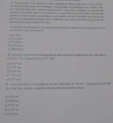 17. O sonorizador é um dispositivo fisico implantado sobre a superficie de uma rodovia
de modo que provoque uma trepidação e ruido quando da passagem de um veículo sobre
ele, alertando para uma situação atípica à frente , como obras, pedágios ou travessia de
pedestres. Ao passar sobre os sonorizadores, a suspensito do veículo sofre vibrações que
produzem ondas sonoras.resultando em um barulho peculiar. Considere um veiculo que
passe com velocidade constante igual a 108km/h sobre um sonorizador cujas faixas são
separadas por uma distância de 8 cm.
A frequência da vibração do automóvel percebida pelo condutor durante a passagem nesse
sonorizador é mais próxima de
a) 8.6 hertz
b) 13,5 hertz.
c) 375 hertz.
d) 1350 hertz.
e) 4860 hertz.
2". Calcule a velocidade de propagação de uma onda com comprimento de onda igual a
4cdot 10-10^-10m e frequência de 2cdot 10^17Hz
a) 4cdot 10^10m/s
b) 5cdot 10^9m/s
c) 6cdot 10^8m/s
d) 7cdot 10^6m/s
e) 8cdot 10^7m/s
3. Uma onda sonora se propaga no ar com velocidade de 340m/s e frequência de 10.000
Hz. Com isso, calcule o comprimento de onda dessa onda sonora.
a) 0,034 m
b) 0,042 m
c) 0,057 m
d) 0,063 m
e) 0,079 m