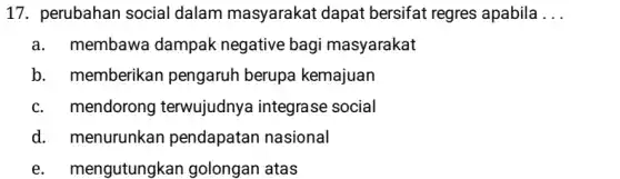 17. perubahan social dalam masyarakat dapat bersifat regres apabila __
a. membawa dampak negative bagi masyarakat
b. memberikan pengaruh berupa kemajuan
c. mendorong terwujudnya integrase social
d. . menurunkan pendapatan nasional
e. mengutungkan golongan atas