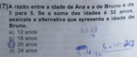 17) A razão entre a idade de Ana e a de Bruno é de
3 para 5. Se a soma das idades 432 anos,
assinale a alternativa que apresenta a idade de
Bruno,
a) 12 anos
b) 18 anos
(c) 20 anos
d) 24 anos