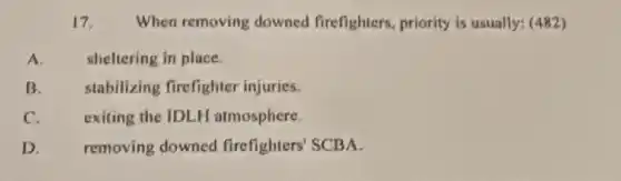 17. When removing downed firefighters, priority is usually: (482)
A.	sheltering in place.
B. stabilizing firefighter injuries.
C. exiting the IDLH atmosphere.
removing downed firefighters' SCBA.