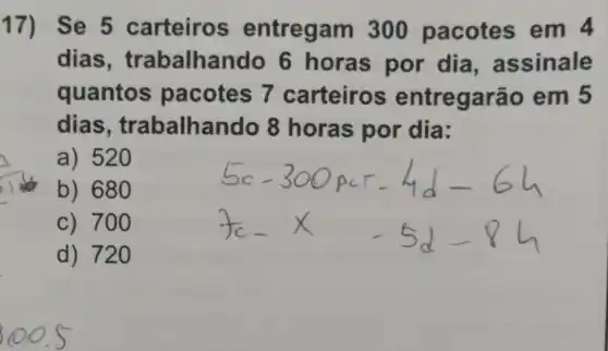 17) Se 5 carteiros entregam 300 pacotes em 4
dias , trabalhando 6 horas por dia , assinale
quantos pacotes 7 carteiros entregarãc em 5
dias , trabalhando 8 horas por dia:
a) 520
b) 680
c) 700
d) 720