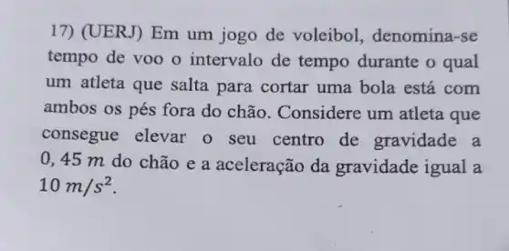 17) (UERJ)Em um jogo de voleibol denomina-se
tempo de voo o intervalo de tempo durante o qual
um atleta que salta para cortar uma bola está com
ambos os pés fora do chão . Considere um atleta que
consegue elevar 0 seu centro de gravidade a
0,45 m do chão e a aceleração da gravidade igual a
10m/s^2