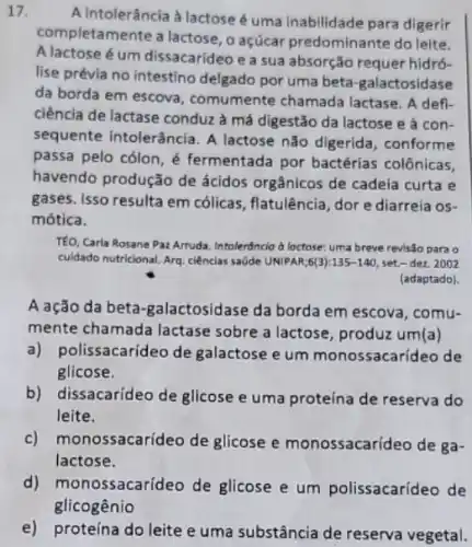 17.
A intolerância à lactose é uma inabilidade para digerir
com pletamente a lactose, o açúcar predominante do leite.
A lactose é um dissacarideo e a sua absorção requer hidró-
lise prévia no intestino delgado por uma beta -galactosidase
da borda em escova , comumente chamada lactase. A defi-
ciência de lactase conduz à má digestão da lactose e à con-
sequente intolerância. A lactose não digerida , conforme
passa pelo cólon, é fermentada por bactérias colônicas
havendo produção de ácidos orgânicos de cadela curta e
gases. Isso resulta em cólicas, flatulência, dore diarreia os-
mótica.
TÉO, Carla Rosane Paz Arruda. Intolerôncia b lactose:uma breve revisão para o
cuidado nutricional. Arg. ciências saúde UNIPAR;6(3):135-140 set.- dez. 2002
(adaptado).
A ação da beta -galactosidase da borda em escova, comu-
mente chamada lactase sobre a lactose, produz um(a)
olissacarideo de galactose e um monossacarideo de
glicose.
b) dissacarideo de glicose e uma proteína de reserva do
leite.
c) monossacarideo de glicose e monossacarideo de ga-
lactose.
d) mo nossacarídeo de glicose e um polissacarideo de
e) proteína do leite e uma substância de reserva vegetal.