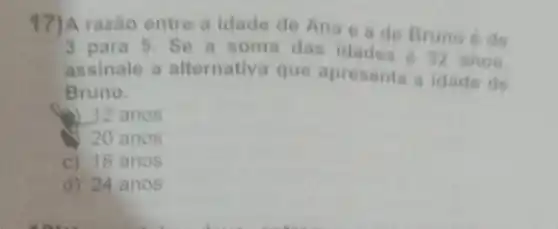 17)A razão entre a idade de Ana e a de Bruno 6 de
3 para 5. Se a soma das idades 6 32 anos.
assinale a alternativ.que apresenta a idade de
Bruno.
a) 12 anos
20 anos
c) 18 anos
d) 24 anos