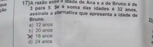 17)A razão entre a Idade de Ana e a de Brunoé de
3 para 5. Se a soma das idades é 32 anos,
assinale a alternativa que apresenta a idade de
Bruno.
a) 12 anos
b) 20 anos
18 anos
d) 24 anos