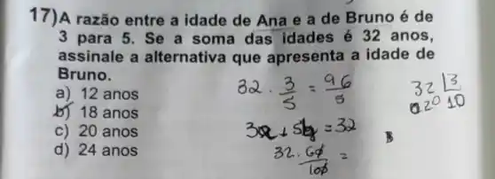 17)A razão entre a idade de Ana e a de Bruno é de
3 para 5. Se a soma das idades é 32 anos,
assinale a alternativa que apresenta a idade de
Bruno.
a) 12 anos
b) 18 anos
c) 20 anos
d) 24 anos