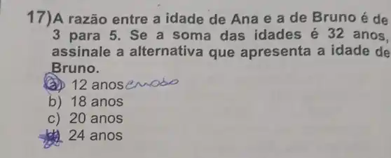 17)A razão entre a idade de Ana e a de Bruno é de
3 para 5. Se a soma das idades é 32anos,
assinale a alternative a que apresenta a idade de
Bruno.
(a) 12 anos wodo
b) 18 anos
c) 20 anos
24 anos