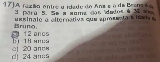 17)A razão entre a idade de Ana e a de Bruno é de
3 para 5 . Se a soma das idades é 32 anos
assinale a alternative a que apresenta'a idade de
Bruno.
(a) 12 anos
b) 18 anos
c) 20 anos
d) 24 anos