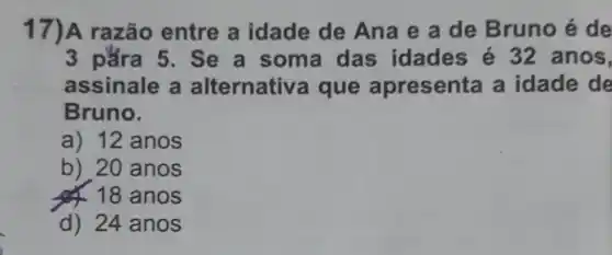 17)A razão entre a idade de Ana e a de Bruno é de
3 pǎra 5 . Se a soma das idades é 32 anos,
assinale a alternativ a que apresenta a idade de
Bruno.
a) 12 anos
b) 20 anos
& 18 anos
d) 24 anos