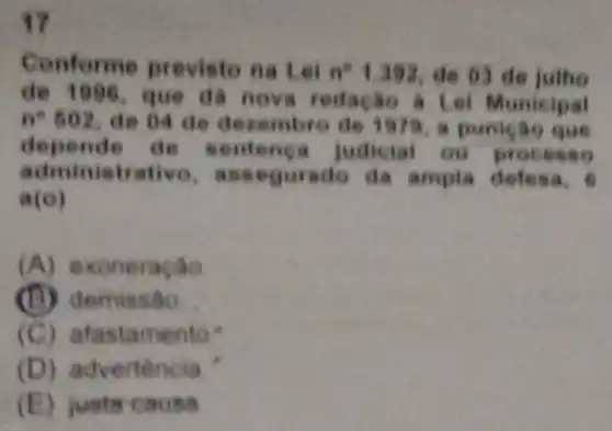 17
Conforme p revisto na Lei n^21.392 de 63 de
đã no va redação a Lei Municipal
n^6502
de des 979, a punição que
depende d nca judicial ou process o
a asse defes a. 6
a(o)
(A)exoneração
emissão.
(C) afast amento"
(D) a dvertencia
(E)justs causa