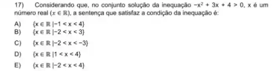 17)Considerando que, no conjunto solução da inequação -x^2+3x+4gt 0,xin um
número real (xin R) a sentença que satisfaz a condição da inequação é:
A)  xin Rvert -1lt xlt 4 
B)  xin Rvert -2lt xlt 3 
C)  xin Rvert -2lt xlt -3 
D)  xin Rvert 1lt xlt 4 
E)  xin Rvert -2lt xlt 4