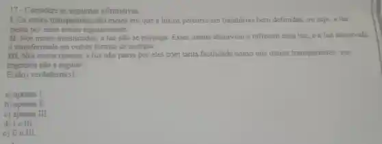 17-Considere as seguintes afirmativas.
I. Os meios transparentes são meios em que a luz os percorre em trajetórias bem definidas, ou seja a luz
passa por esses meios regularmente.
II. Nos meios translúcidos, a luz não se propaga Esses meios absorvem e refletem essa luz e a luz absorvida
é transformada em outras formas de energia.
III. Nos meios opacos, a luz não passa por eles com tanta facilidade como nos meios transparentes: sua
trajetória não é regular.
E(são)verdadeira(s):
a) apenas I.
b) apenas I
c) apenas II
d) Ie III.
e) II e III.