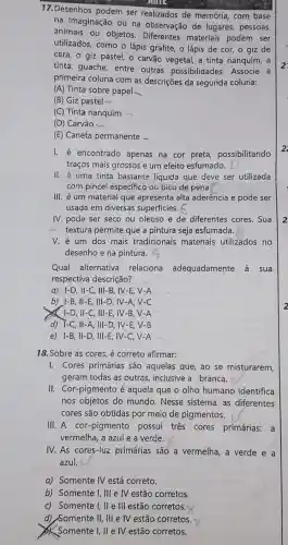 17.Desenhos podem ser realizados de memória, com base
CIOLE
na imaginação ou na observação de lugares, pessoas,
animais ou objetos Diferentes materiais podem ser
utilizados, como o lápis grafite, o lápis de cor, o giz de
cera, o giz pastel O carvão vegetal, a tinta nanquim, a
tinta guache, entre outras possibilidades Associe a
primeira coluna com as descrições da segunda coluna:
(A) Tinta sobre papel
(B) Giz pastel -
(C) Tinta nanquim
(D) Carvão -
(E) Caneta permanente .
I. é encontrado apenas na cor preta , possibilitando
traços mais grossos e um efeito esfumado.
II. é uma tinta bastante líquida que deve ser utilizada
com pincel específico ou bico de pena.
III. é um material que apresenta alta aderência e pode ser
usada em diversas superficies.
IV. pode ser seco ou oleoso e de diferentes cores. Sua
textura permite que a pintura seja esfumada.
V. é um dos mais tradicionais materiais utilizados no
desenho e na pintura.
Qual alternative relaciona adequadamente a sua
respectiva descrição?
a) I-D, II-C , III-B, IV-E, V -A
b) I-B, II-E , III-D, IV-A,V-C
I-D, II-C, III -E, IV-B, V -A
d) T-C, II-A III-D, IV-E, V -B
e) 1-B, II -D, III-E, IV -C, V=A
18. Sobre as cores é correto afirmar:
I. Cores primárias são aquelas que, ao se misturarem,
geram todas as outras inclusive a branca.
II. Cor-pigmento é aquela que o olho humano identifica
nos objetos do mundo. Nesse sistema, as diferentes
cores são obtidas por meio de pigmentos.
III. A cor-pigmento possui tres cores primárias: a
vermelha, a azul e a verde.
IV. As cores-luz primárias são a vermelha, a verde e a
azul.
a) Somente IV está correto.
b) Somente I, III e IV estão corretos.
c) Somente I, II e III estão corretos
d) Somente II, III e IV estão corretos.
x
Somente I, II e IV estão corretos.
2
2