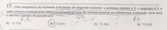 17.Uma sequência de números é formada da seguinte maneira: o primeiro número é 2, 0 segundo é 5. e
cada número subsequente obtido@ é somando d triplo do número anterior ao número que o precede Qual será
décimo número da sequência?
A) 72704.
B) 72644
C) 72536.
D) 72628.