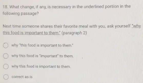 18. What change, if any, is necessary in the underlined portion in the
following passage?
Next time someone shares their favorite meal with you, ask yourself "why.
this food is importan I to them." (paragraph 2)
why "this food is important to them."
why this food is "important" to them.
why this food is important to them.
correct as is