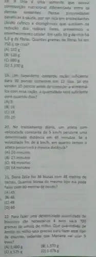 18. A chia é uma semente que possui
composição nutricional diferenciada entre as
demais sementes. Possui propriedades
benéficas à saude, por ser rica em antioxidantes
(ácido cafeico e clorogênico)que auxiliam na
redução dos radicais livres prevenindo o
envelhecimento celular. Em cada 50 g de chia há
6,8 g de fibras Quantos gramas de fibras há em
750 g de chia?
(A) 102 g
(B) 120 g
(C) 680 g
(D) 5.100 g
19. Um fazendeiro comprou ração suficiente
para 30 porcos comerem em 12 dias. Se ele
vender 10 porcos antes de começar a alimentá.
los com essa ração a quantidade será suficiente
para quantos dias?
(A) 8
(B) 16
(C) 18
(D) 20
20. No treinamento diário um atleta com
velocidade constante de 5km/h percorre uma
determinada distância em 40 minutos. Se a
velocidade for de 8km/h em quanto tempo o
atleta percorrerá a mesma distância?
(A) 20 minutos
(B) 25 minutos
(C) 48 minutos
(D) 64 minutos
21. Dona Zélia fez 36 blusas com 48 metros de
tecido. Quantas blusas do mesmo tipo ela pode
fazer com 60 metros de tecido?
(A) 45
(B) 46
(C) 48
(D) 60
22. Para fazer uma determinada quantidade de
biscoitos são necessarios 4 ovos para 700
gramas de amido de milho. Que quantidade de
amido de milho será preciso para fazer esse tipo
de biscoito, sabendo que Mariana vai usar 9
ovos?
(A) 1,400 g
(B) 1.570 g
(C) 1.575g
(D) 1 .675 g