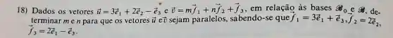 18) Dados os vetores overrightarrow (u)=3overrightarrow (e)_(1)+2overrightarrow (e)_(2)-overrightarrow (e)_(3)eoverrightarrow (v)=moverrightarrow (e)_(1)+noverrightarrow (f)_(2)+overrightarrow (f)_(3) , em relação às bases g_(0) e 8.de
terminar men para que os vetores overrightarrow (u) eủ sejam paralelos , sabendo-se que overrightarrow (f)_(1)=3overrightarrow (e)_(1)+overrightarrow (e)_(3),overrightarrow (f)_(2)=2overrightarrow (e)_(2)
overrightarrow (f)_(3)=2overrightarrow (e)_(1)-overrightarrow (e)_(3)