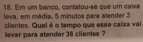 18. Em um banco , contatou-se que um caixa
leva, em média , 5 minutos pa ra atender 3
clientes.Qu al é o tem po que es se caixa vai
levar para atender 36 clientes?