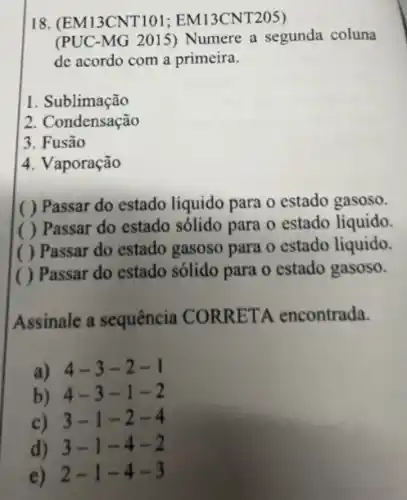 18. (EM13CNT101 ; EM13CNT205)
(PUC-MG 2015) Numere a segunda coluna
de acordo com a primeira.
1. Sublimação
2. Condensação
3. Fusão
4. Vaporação
( ) Passar do estado líquido para o estado gasoso.
( ) Passar do estado sólido para 0 estado líquido.
( ) Passar do estado gasoso para o estado líquido.
( ) Passar do estado sólido para o estado gasoso.
Assinale a sequência CORRETA encontrada.
a) 4-3-2-1
b) 4-3-1-2
c) 3-1-2-4
d) 3-1-4-2