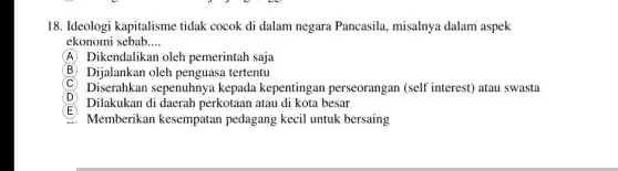 18. Ideologi kapitalisme tidak cocok di dalam negara Pancasila , misalnya dalam aspek
ekonomi sebab __
A Dikendalikan oleh pemerintah saja
(B) Dijalankan oleh penguasa tertentu
C Diserahkan sepenuhnya kepada kepentingan perseorangan (self interest) atau swasta
D
Dilakukan di daerah perkotaan atau di kota besar
E
Memberikan kesempatan pedagang kecil untuk bersaing