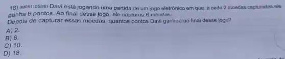 18) (M051155H6)Davi está jogando uma partida de um jogo eletrônico em que, a cada 2 moedas capturadas ele
ganha 6 pontos Ao final desse jogo, ele capturou 6 moedas.
Depois de capturar essas moedas, quantos pontos Davi ganhou ao final desse jogo?
A) 2.
B) 6.
C) 10.
D) 18.