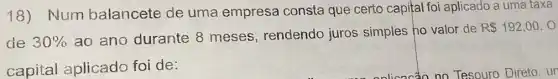 18) Num balancete de uma empresa consta que certo capital foi aplicado a uma taxa
de 30% 
ao ano durante 8 meses , rendendo juros simples ho valor de
R 192,00.0
capital aplicado foi de: